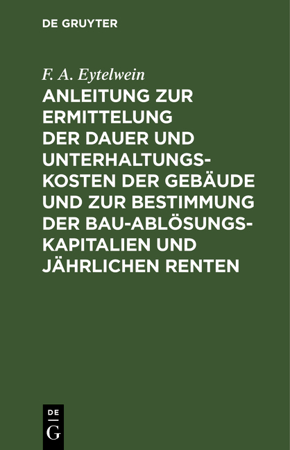 Anleitung zur Ermittelung der Dauer und Unterhaltungs-Kosten der Geb&auml;ude und zur Bestimmung der Bau-Abl&ouml;sungs-Kapitalien und j&auml;hrlichen Renten - F. A. Eytelwein