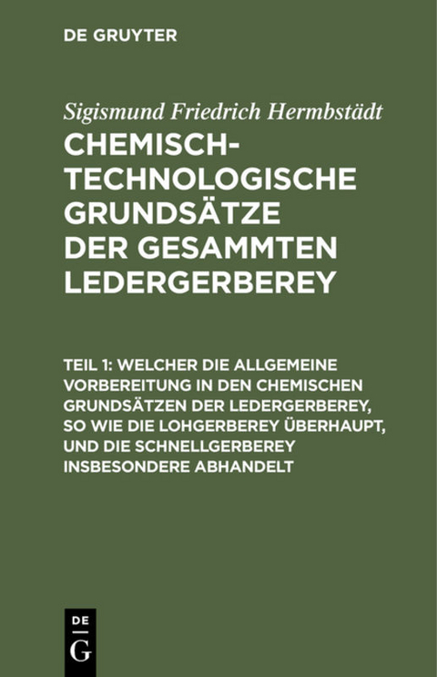 Welcher die allgemeine Vorbereitung in den chemischen Grunds&auml;tzen der Ledergerberey, so wie die Lohgerberey &uuml;berhaupt, und die Schnellgerberey insbesondere abhandelt