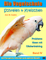 Schreien & Kreischen bei Papageien, Sittichen und anderen V&ouml;geln: Probleme l&ouml;sen mit Clickertraining. Die Vogelschule - Ann Castro