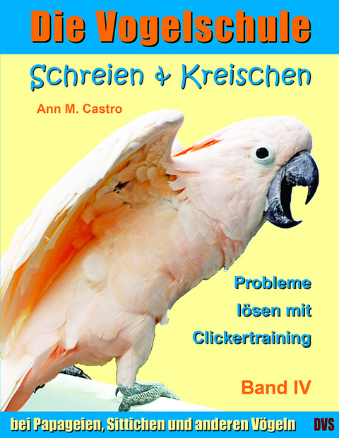 Schreien & Kreischen bei Papageien, Sittichen und anderen V&ouml;geln: Probleme l&ouml;sen mit Clickertraining. Die Vogelschule - Ann Castro