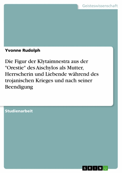 Die Figur der Klytaimnestra aus der "Orestie" des Aischylos als Mutter, Herrscherin und Liebende w&auml;hrend des trojanischen Krieges und nach seiner Beendigung - Yvonne Rudolph