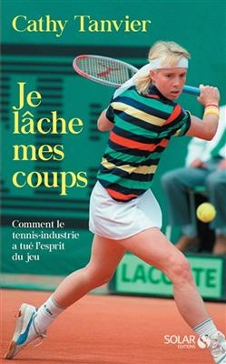Je lâche mes coups : comment le tennis-industrie a tué l'esprit du jeu - Catherine Tanvier