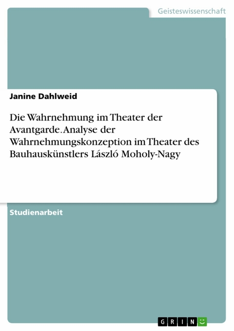 Die Wahrnehmung im Theater der Avantgarde. Analyse der Wahrnehmungskonzeption im Theater des Bauhausk&uuml;nstlers L&aacute;szl&oacute; Moholy-Nagy -  Janine Dahlweid