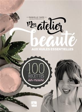Mon atelier beaut&eacute; aux huiles essentielles : 100 recettes sur-mesure - Danielle Sade