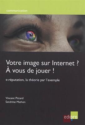 Votre image sur Internet ? A vous de jouer ! : e-réputation, la théorie par l'exemple - Sandrine Mathen, Vincent Pittard