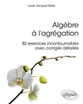 Algèbre à l'agrégation : 82 exercices incontournables avec corrigés détaillés