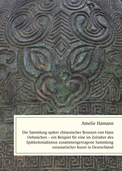 Die Sammlung sp&auml;ter chinesischer Bronzen von Hans Oehmichen &ndash; ein Beispiel f&uuml;r eine im Zeitalter des Sp&auml;tkolonialismus zusammengetragene Sammlung ostasiatischer Kunst in Deutschland - Amelie Hamann