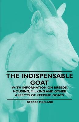 The Indispensable Goat - With Information on Breeds, Housing, Milking and Other Aspects of Keeping Goats - George Morland