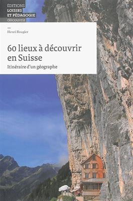 60 lieux à découvrir en Suisse : itinéraire d'un géographe