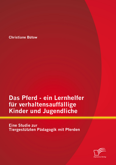 Das Pferd - ein Lernhelfer f&uuml;r verhaltensauff&auml;llige Kinder und Jugendliche: Eine Studie zur Tiergest&uuml;tzten P&auml;dagogik mit Pferden - Christiane B&uuml;tow
