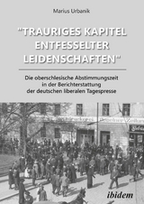 "Trauriges Kapitel entfesselter Leidenschaften" Die oberschlesische Abstimmungszeit in der Berichterstattung der deutschen liberalen Tagespresse - Marius Urbanik