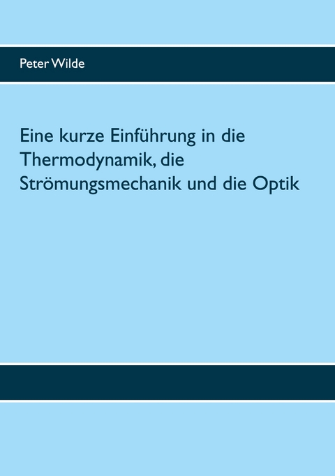 Eine kurze Einf&uuml;hrung in die Thermodynamik, die Str&ouml;mungsmechanik und die Optik - Peter Wilde