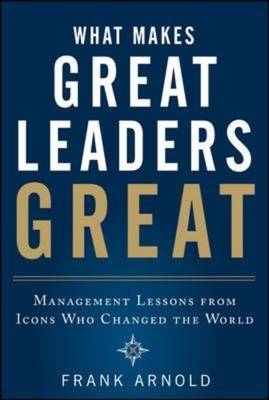 What Makes Great Leaders Great: Management Lessons from Icons Who Changed the World -  Frank Arnold