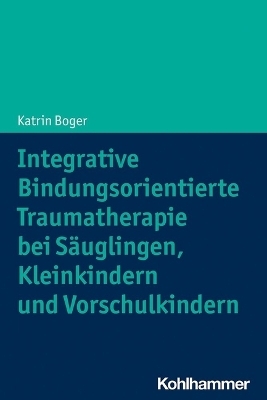 Integrative Bindungsorientierte Traumatherapie bei S&auml;uglingen, Kleinkindern und Vorschulkindern - Katrin Boger