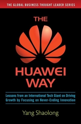 The Huawei Way: Lessons from an International Tech Giant on Driving Growth by Focusing on Never-Ending Innovation - Yang Shaolong
