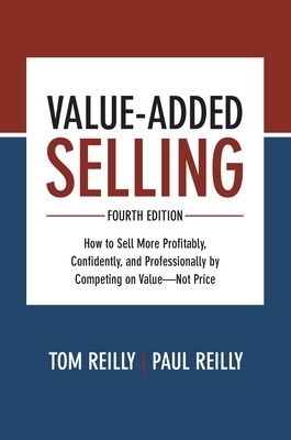 Value-Added Selling, Fourth Edition: How to Sell More Profitably, Confidently, and Professionally by Competing on Value&mdash;Not Price - Tom Reilly, Paul Reilly