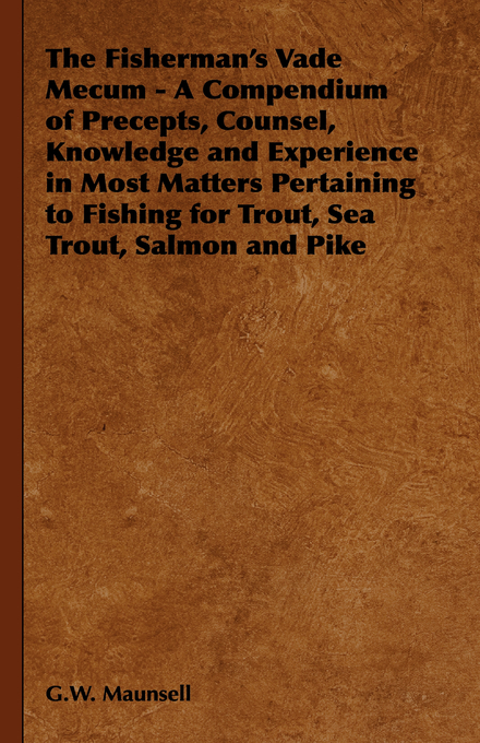 The Fisherman's Vade Mecum - A Compendium of Precepts, Counsel, Knowledge and Experience in Most Matters Pertaining to Fishing for Trout, Sea Trout, Salmon and Pike - G. W. Maunsell