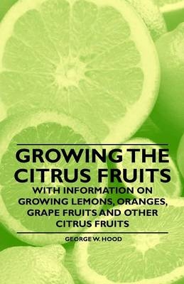 Growing the Citrus Fruits - With Information on Growing Lemons, Oranges, Grape Fruits and Other Citrus Fruits - George W. Hood