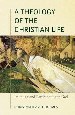 A Theology of the Christian Life &ndash; Imitating and Participating in God - Christopher R. Holmes