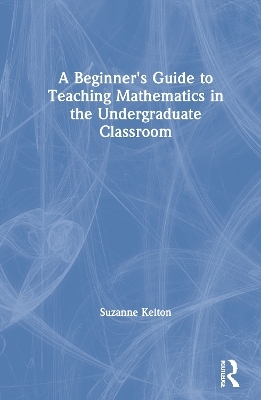 A Beginner's Guide to Teaching Mathematics in the Undergraduate Classroom - Suzanne Kelton