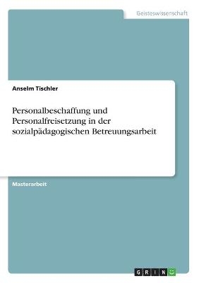 Personalbeschaffung und Personalfreisetzung in der sozialp&Atilde;&curren;dagogischen Betreuungsarbeit - Anselm Tischler