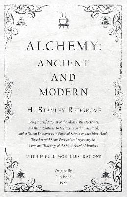 Alchemy: Ancient and Modern - Being a Brief Account of the Alchemistic Doctrines, and Their Relations, to Mysticism on the One Hand, and to Recent Discoveries in Physical Science on the Other Hand