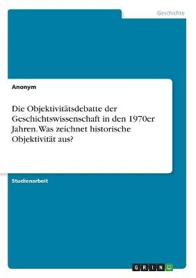 Die Objektivit&Atilde;&curren;tsdebatte der Geschichtswissenschaft in den 1970er Jahren. Was zeichnet historische Objektivit&Atilde;&curren;t aus? -  Anonymous
