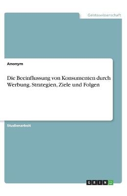 Die Beeinflussung von Konsumenten durch Werbung. Strategien, Ziele und Folgen -  Anonymous