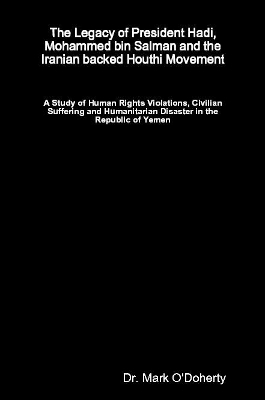 The Legacy of President Hadi, Mohammed bin Salman and the Iranian backed Houthi Movement - A Study of Human Rights Violations, Civilian Suffering and Humanitarian Disaster in the Republic of Yemen - Dr. Mark O'Doherty