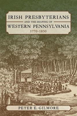 Irish Presbyterians and the Shaping of Western Pennsylvania, 1770-1830 - Peter E. Gilmore