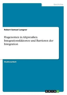 Hugenotten in Altpreu&Atilde;en. Integrationsfaktoren und Barrieren der Integration - Robert Samuel Langner