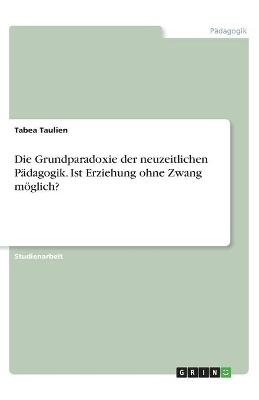 Die Grundparadoxie der neuzeitlichen P&Atilde;&curren;dagogik. Ist Erziehung ohne Zwang m&Atilde;&para;glich? - Tabea Taulien