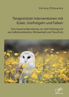 Tiergest&Atilde;&frac14;tzte Interventionen mit Eulen, Greifv&Atilde;&para;geln und Falken: Eine Auseinandersetzung vor dem Hintergrund von Selbstverst&Atilde;&curren;ndnis, Wirksamkeit und Tierschutz - Verena Dibowsky