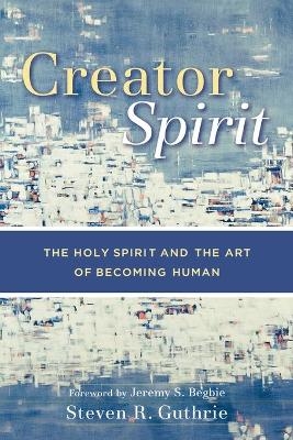 Creator Spirit &ndash; The Holy Spirit and the Art of Becoming Human - Steven R. Guthrie, Jeremy Begbie