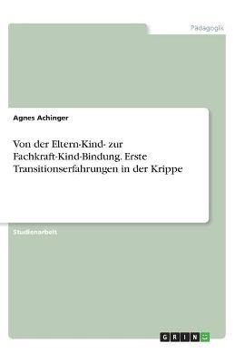 Von der Eltern-Kind- zur Fachkraft-Kind-Bindung. Erste Transitionserfahrungen in der Krippe - Agnes Achinger