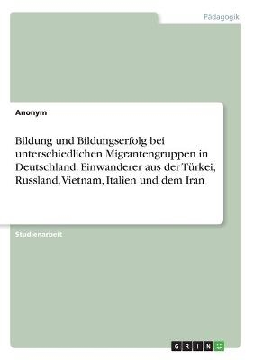 Bildung und Bildungserfolg bei unterschiedlichen Migrantengruppen in Deutschland. Einwanderer aus der T&Atilde;&frac14;rkei, Russland, Vietnam, Italien und dem Iran -  Anonym
