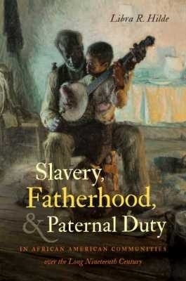 Slavery, Fatherhood, and Paternal Duty in African American Communities Over the Long Nineteenth Century - Libra R. Hilde