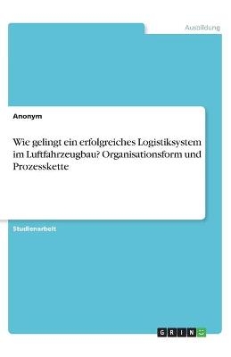 Wie gelingt ein erfolgreiches Logistiksystem im Luftfahrzeugbau? Organisationsform und Prozesskette -  Anonymous