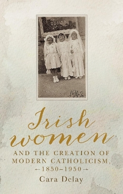 Irish Women and the Creation of Modern Catholicism, 1850&ndash;1950 - Cara Delay