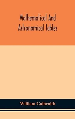 Mathematical and astronomical tables, for the use of students of mathematics, practical astronomers, surveyors, engineers, and navigators; with an introd. containing the explanation and use of the tables - William Galbraith