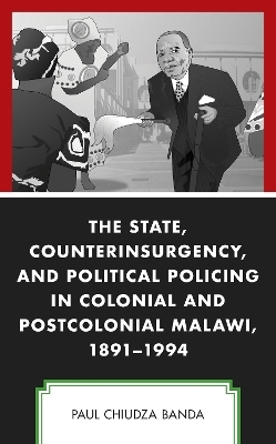 The State, Counterinsurgency, and Political Policing in Colonial and Postcolonial Malawi, 1891-1994 - Paul Chiudza Banda