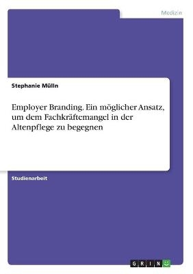 Employer Branding. Ein m&ouml;glicher Ansatz, um dem Fachkr&auml;ftemangel in der Altenpflege zu begegnen - Stephanie M&uuml;lln