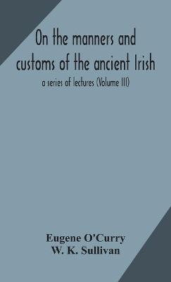 On the manners and customs of the ancient Irish - Eugene O'Curry, W K Sullivan