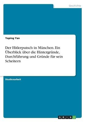Der Hitlerputsch in M&Atilde;&frac14;nchen. Ein &Atilde;berblick &Atilde;&frac14;ber die Hintergr&Atilde;&frac14;nde, Durchf&Atilde;&frac14;hrung und Gr&Atilde;&frac14;nde f&Atilde;&frac14;r sein Scheitern - Yaping Yan