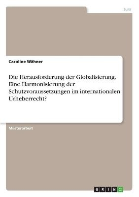 Die Herausforderung der Globalisierung. Eine Harmonisierung der Schutzvoraussetzungen im internationalen Urheberrecht? - Caroline W&Atilde;&curren;hner