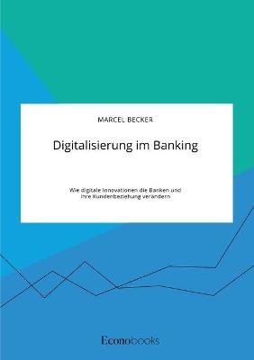 Digitalisierung im Banking. Wie digitale Innovationen die Banken und ihre Kundenbeziehung ver&Atilde;&curren;ndern - Marcel Becker