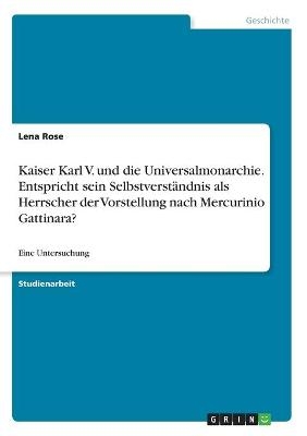 Kaiser Karl V. und die Universalmonarchie. Entspricht sein Selbstverst&Atilde;&curren;ndnis als Herrscher der Vorstellung nach Mercurinio Gattinara? - Lena Rose