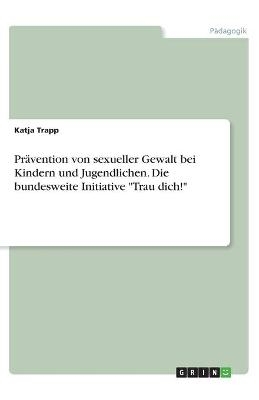 Pr&Atilde;&curren;vention von sexueller Gewalt bei Kindern und Jugendlichen. Die bundesweite Initiative "Trau dich!" - Katja Trapp
