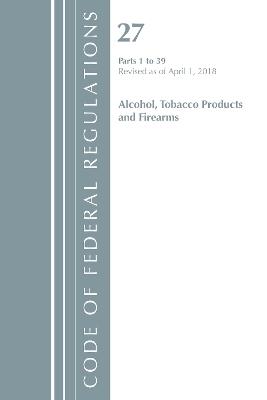 Code of Federal Regulations, Title 27 Alcohol Tobacco Products and Firearms 1-39, Revised as of April 1, 2018 -  Office of The Federal Register (U.S.)