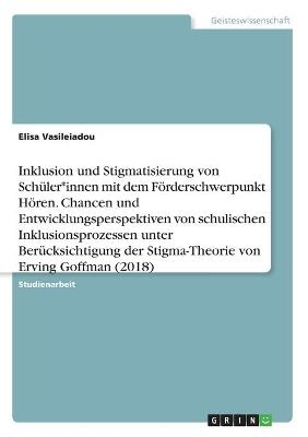 Inklusion und Stigmatisierung von Sch&Atilde;&frac14;ler*innen mit dem F&Atilde;&para;rderschwerpunkt H&Atilde;&para;ren. Chancen und Entwicklungsperspektiven von schulischen Inklusionsprozessen unter Ber&Atilde;&frac14;cksichtigung der Stigma-Theorie von Erving Goffman (2018) - Elisa Vasileiadou